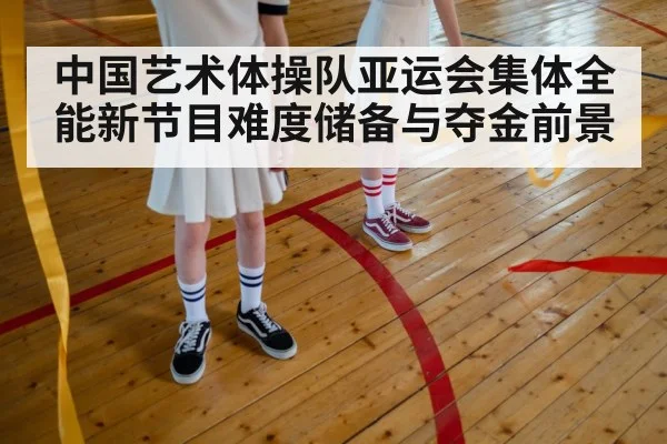 中国艺术体操队亚运会集体全能新节目难度储备与夺金前景