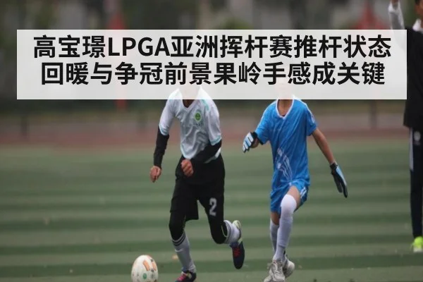 高宝璟LPGA亚洲挥杆赛推杆状态回暖与争冠前景果岭手感成关键