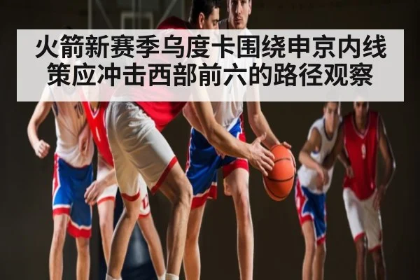 火箭新赛季乌度卡围绕申京内线策应冲击西部前六的路径观察